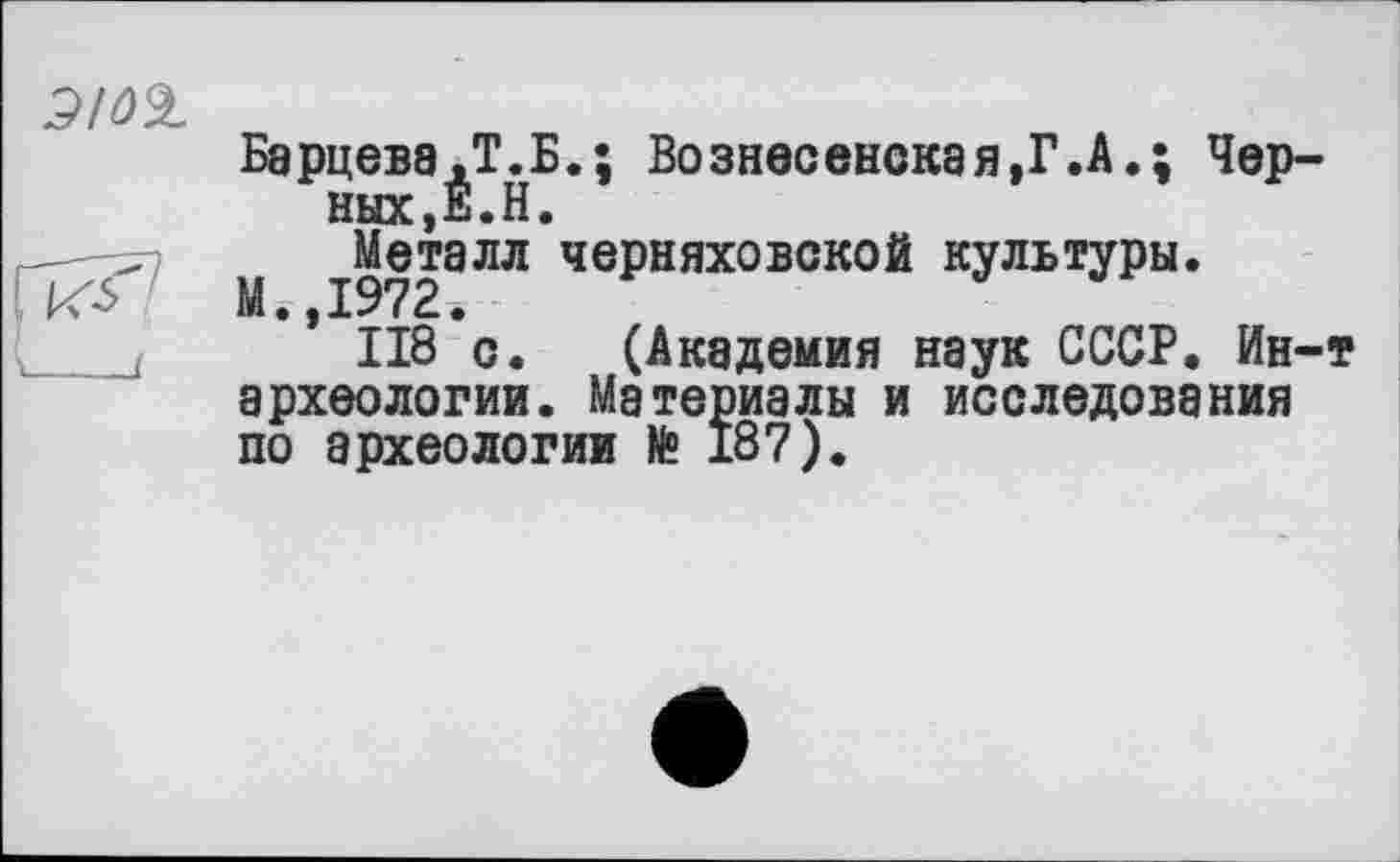 ﻿Барцева.Т.Б.; Вознесенская,Г.А.; Черных , É. Н •
М і9728ЛЛ чеРняховской культуры.
* 118 с. (Академия наук СССР. Ин-т археологии. Материалы и исследования по археологии te 187).